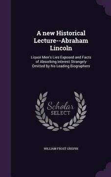 portada A new Historical Lecture--Abraham Lincoln: Liquor Men's Lies Exposed and Facts of Absorbing Interest Strangely Omitted by his Leading Biographers (en Inglés)