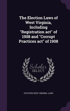 portada The Election Laws of West Virginia, Including "Registration act" of 1908 and "Corrupt Practices act" of 1908 (en Inglés)