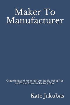portada Maker To Manufacturer: Organizing and Running Your Studio Using Tips and Tricks from the Factory Floor (in English)
