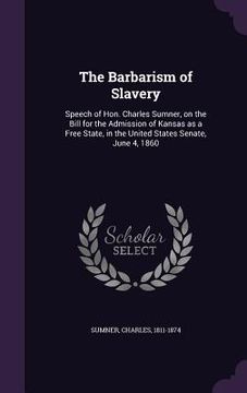 portada The Barbarism of Slavery: Speech of Hon. Charles Sumner, on the Bill for the Admission of Kansas as a Free State, in the United States Senate, J (en Inglés)