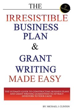 portada The Irresistible Business Plan and Grant Writing Made Easy: The Ultimate Guide to Constructing Business Plans & Grant Writing Guaranteed to Attract In (in English)