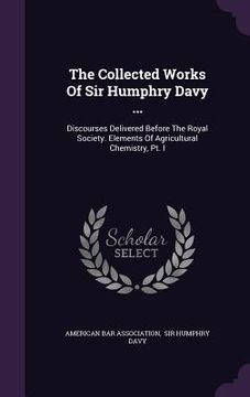 portada The Collected Works Of Sir Humphry Davy ...: Discourses Delivered Before The Royal Society. Elements Of Agricultural Chemistry, Pt. I