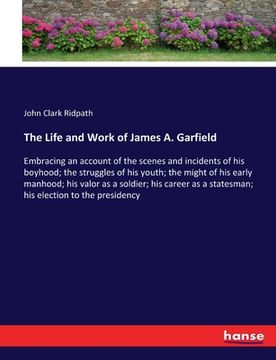 portada The Life and Work of James A. Garfield: Embracing an account of the scenes and incidents of his boyhood; the struggles of his youth; the might of his (en Inglés)