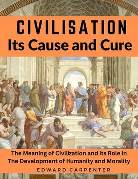 portada Civilisation, Its Cause and Cure: The Meaning of Civilization and its Role in The Development of Humanity and Morality