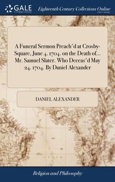 portada A Funeral Sermon Preach'd at Crosby-Square, June 4. 1704. on the Death of... Mr. Samuel Slater. Who Deceas'd May 24. 1704. By Daniel Alexander (in English)