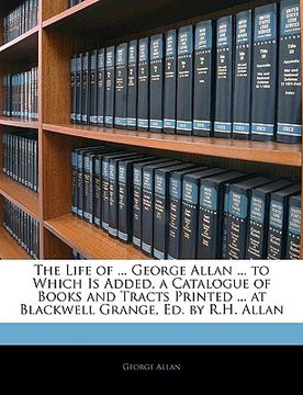 portada the life of ... george allan ... to which is added, a catalogue of books and tracts printed ... at blackwell grange, ed. by r.h. allan (en Inglés)