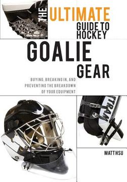 portada The Ultimate Guide to Hockey Goalie Gear: Buying, breaking in, and preventing the breakdown of your equipment (en Inglés)
