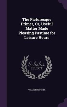 portada The Picturesque Primer, Or, Useful Matter Made Pleasing Pastime for Leisure Hours (en Inglés)