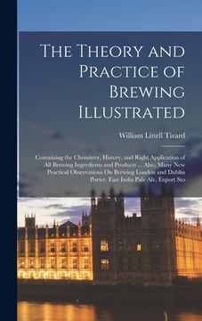 portada The Theory and Practice of Brewing Illustrated: Containing the Chemistry, History, and Right Application of All Brewing Ingredients and Products ... A (en Inglés)