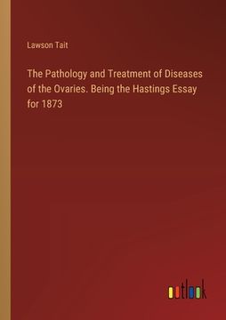 portada The Pathology and Treatment of Diseases of the Ovaries. Being the Hastings Essay for 1873 (en Inglés)