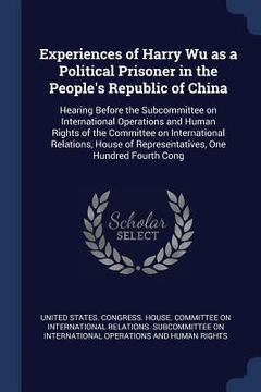 portada Experiences of Harry Wu as a Political Prisoner in the People's Republic of China: Hearing Before the Subcommittee on International Operations and Hum