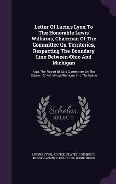 portada Letter Of Lucius Lyon To The Honorable Lewis Williams, Chairman Of The Committee On Territories, Respecting The Boundary Line Between Ohio And Michiga (in English)
