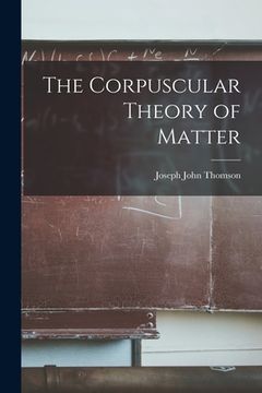 portada The Corpuscular Theory of Matter (en Inglés)