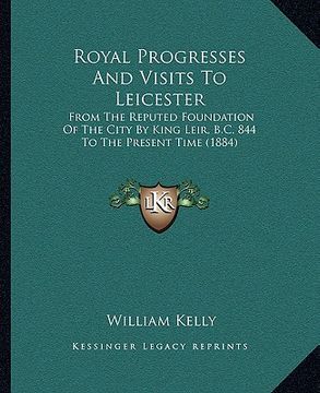 portada royal progresses and visits to leicester: from the reputed foundation of the city by king leir, b.c. 844 to the present time (1884) (en Inglés)