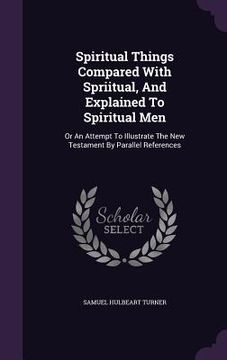 portada Spiritual Things Compared With Spriitual, And Explained To Spiritual Men: Or An Attempt To Illustrate The New Testament By Parallel References (en Inglés)