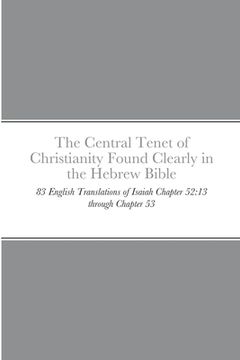 portada The Central Tenet of Christianity Found Clearly in the Hebrew Bible: 83 English Translations of Isaiah Chapter 52:13 through Chapter 53 (en Inglés)
