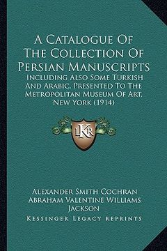 portada a   catalogue of the collection of persian manuscripts: including also some turkish and arabic, presented to the metropolitan museum of art, new york