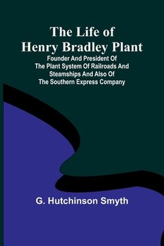 portada The Life of Henry Bradley Plant: Founder and President of the Plant System of Railroads and Steamships and Also of the Southern Express Company (en Inglés)