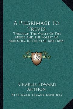 portada a pilgrimage to treves: through the valley of the meuse and the forest of ardennes, in the year 1844 (1845) (en Inglés)