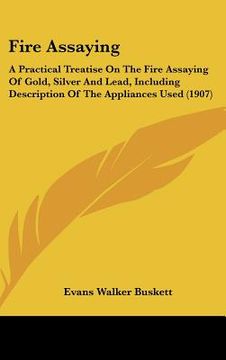 portada fire assaying: a practical treatise on the fire assaying of gold, silver and lead, including description of the appliances used (1907 (in English)