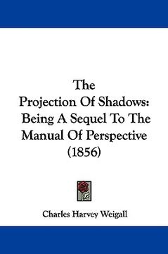portada the projection of shadows: being a sequel to the manual of perspective (1856) (en Inglés)
