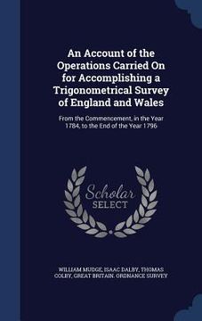 portada An Account of the Operations Carried On for Accomplishing a Trigonometrical Survey of England and Wales: From the Commencement, in the Year 1784, to t