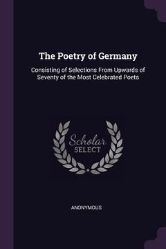 portada The Poetry of Germany: Consisting of Selections From Upwards of Seventy of the Most Celebrated Poets (in English)