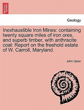 portada inexhaustible iron mines: containing twenty square miles of iron ores, and superb timber, with anthracite coal: report on the freehold estate of (in English)