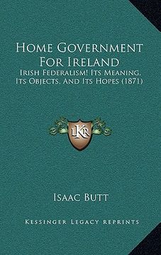 portada home government for ireland: irish federalism! its meaning, its objects, and its hopes (1871) (in English)