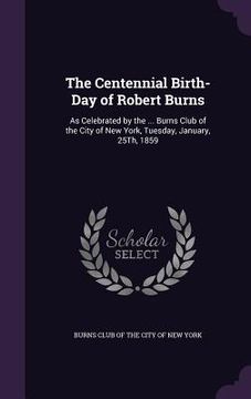 portada The Centennial Birth-Day of Robert Burns: As Celebrated by the ... Burns Club of the City of New York, Tuesday, January, 25Th, 1859