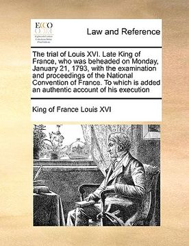 portada the trial of louis xvi. late king of france, who was beheaded on monday, january 21, 1793, with the examination and proceedings of the national conven (in English)