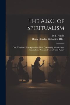 portada The A.B.C. of Spiritualism: One Hundred of the Questions Most Commonly Asked About Spiritualism, Answered Tersely and Plainly (en Inglés)
