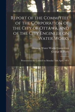 portada Report of the Committee of the Corporation of the City of Ottawa, and of the City Engineer on Water Works [microform]: Presented to the Council on Mon (in English)