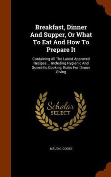 portada Breakfast, Dinner And Supper, Or What To Eat And How To Prepare It: Containing All The Latest Approved Recipes ... Including Hygienic And Scientific C (en Inglés)