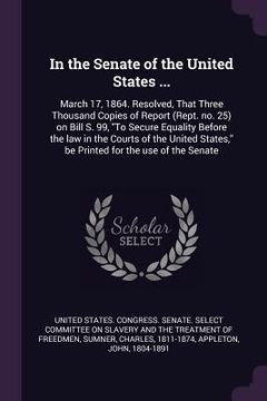portada In the Senate of the United States ...: March 17, 1864. Resolved, That Three Thousand Copies of Report (Rept. no. 25) on Bill S. 99, "To Secure Equali (en Inglés)