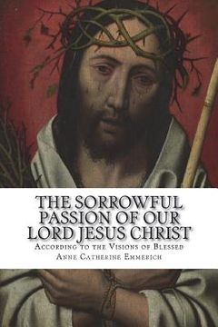 portada The Sorrowful Passion of Our Lord Jesus Christ: From the Visions of Blessed Anne Catherine Emmerich Including an Account of the Resurrection and a Bio (in English)