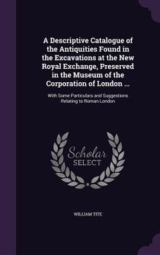 portada A Descriptive Catalogue of the Antiquities Found in the Excavations at the New Royal Exchange, Preserved in the Museum of the Corporation of London ..