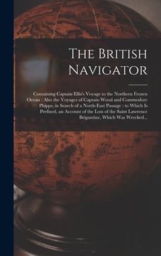 portada The British Navigator [microform]: Containing Captain Ellis's Voyage to the Northern Frozen Ocean: Also the Voyages of Captain Wood and Commodore Phip (en Inglés)
