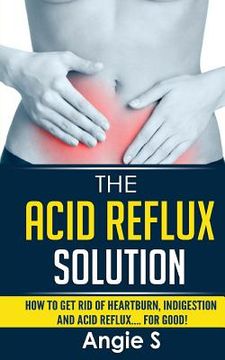 portada The Acid Reflux Solution: How to Get Rid of Heartburn, Indigestion and Acid Reflux.... For Good! (en Inglés)