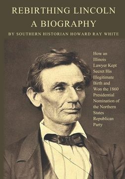 portada Rebirthing Lincoln, a Biography: How an Illinois Lawyer Kept Secret His Illegitimate Birth and Won the 1860 Presidential Nomination of the Northern St