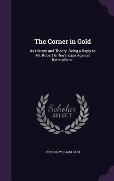 portada The Corner in Gold: Its History and Theory: Being a Reply to Mr. Robert Giffen's 'case Against Bimetallism.' (in English)