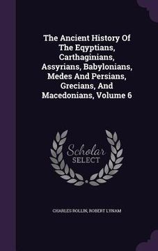 portada The Ancient History Of The Eqyptians, Carthaginians, Assyrians, Babylonians, Medes And Persians, Grecians, And Macedonians, Volume 6