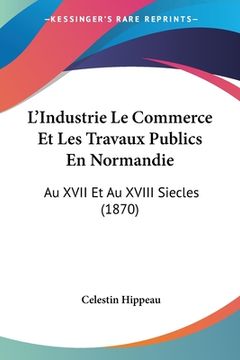 portada L'Industrie Le Commerce Et Les Travaux Publics En Normandie: Au XVII Et Au XVIII Siecles (1870) (en Francés)