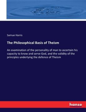 portada The Philosophical Basis of Theism: An examination of the personality of man to ascertain his capacity to know and serve God, and the validity of the p (en Inglés)