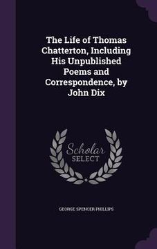 portada The Life of Thomas Chatterton, Including His Unpublished Poems and Correspondence, by John Dix (en Inglés)