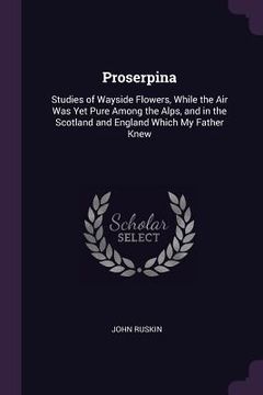 portada Proserpina: Studies of Wayside Flowers, While the Air Was Yet Pure Among the Alps, and in the Scotland and England Which My Father (en Inglés)