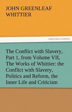 portada the conflict with slavery, part 1, from volume vii, the works of whittier: the conflict with slavery, politics and reform, the inner life and criticis (en Inglés)