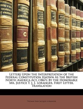 portada letters upon the interpretation of the federal constitution known as the british north america act, (1867): by the honorable mr. justice t. j. j. lora (en Inglés)