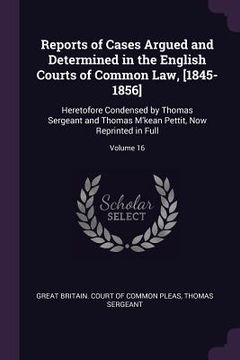 portada Reports of Cases Argued and Determined in the English Courts of Common Law, [1845-1856]: Heretofore Condensed by Thomas Sergeant and Thomas M'kean Pet (in English)
