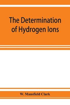 portada The determination of hydrogen ions; an elementary treatise on the hydrogen electrode, indicator and supplementary methods, with an indexed bibliograph (in English)